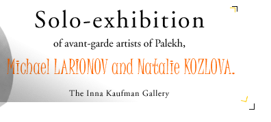 Solo-exhibition of avant-garde artists of Palekh, Michael LARIONOV and Natalie KOZLOVA